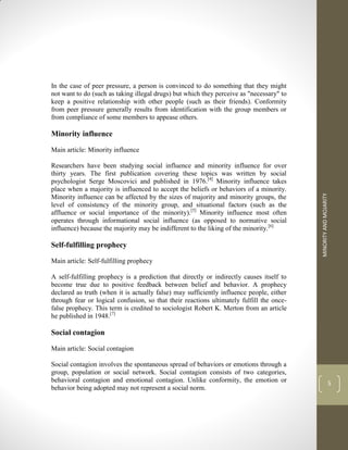 MINORITY
AND
MOJARITY
5
In the case of peer pressure, a person is convinced to do something that they might
not want to do (such as taking illegal drugs) but which they perceive as "necessary" to
keep a positive relationship with other people (such as their friends). Conformity
from peer pressure generally results from identification with the group members or
from compliance of some members to appease others.
Minority influence
Main article: Minority influence
Researchers have been studying social influence and minority influence for over
thirty years. The first publication covering these topics was written by social
psychologist Serge Moscovici and published in 1976.[4]
Minority influence takes
place when a majority is influenced to accept the beliefs or behaviors of a minority.
Minority influence can be affected by the sizes of majority and minority groups, the
level of consistency of the minority group, and situational factors (such as the
affluence or social importance of the minority).[5]
Minority influence most often
operates through informational social influence (as opposed to normative social
influence) because the majority may be indifferent to the liking of the minority.[6]
Self-fulfilling prophecy
Main article: Self-fulfilling prophecy
A self-fulfilling prophecy is a prediction that directly or indirectly causes itself to
become true due to positive feedback between belief and behavior. A prophecy
declared as truth (when it is actually false) may sufficiently influence people, either
through fear or logical confusion, so that their reactions ultimately fulfill the once-
false prophecy. This term is credited to sociologist Robert K. Merton from an article
he published in 1948.[7]
Social contagion
Main article: Social contagion
Social contagion involves the spontaneous spread of behaviors or emotions through a
group, population or social network. Social contagion consists of two categories,
behavioral contagion and emotional contagion. Unlike conformity, the emotion or
behavior being adopted may not represent a social norm.
 