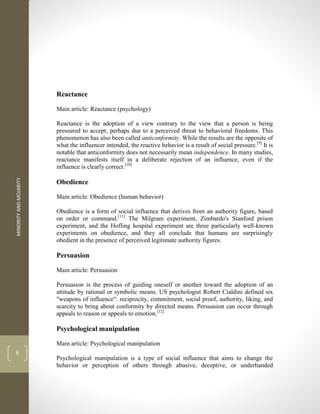 MINORITY
AND
MOJARITY
6
Reactance
Main article: Reactance (psychology)
Reactance is the adoption of a view contrary to the view that a person is being
pressured to accept, perhaps due to a perceived threat to behavioral freedoms. This
phenomenon has also been called anticonformity. While the results are the opposite of
what the influencer intended, the reactive behavior is a result of social pressure.[9]
It is
notable that anticonformity does not necessarily mean independence. In many studies,
reactance manifests itself in a deliberate rejection of an influence, even if the
influence is clearly correct.[10]
Obedience
Main article: Obedience (human behavior)
Obedience is a form of social influence that derives from an authority figure, based
on order or command.[11]
The Milgram experiment, Zimbardo's Stanford prison
experiment, and the Hofling hospital experiment are three particularly well-known
experiments on obedience, and they all conclude that humans are surprisingly
obedient in the presence of perceived legitimate authority figures.
Persuasion
Main article: Persuasion
Persuasion is the process of guiding oneself or another toward the adoption of an
attitude by rational or symbolic means. US psychologist Robert Cialdini defined six
"weapons of influence": reciprocity, commitment, social proof, authority, liking, and
scarcity to bring about conformity by directed means. Persuasion can occur through
appeals to reason or appeals to emotion.[12]
Psychological manipulation
Main article: Psychological manipulation
Psychological manipulation is a type of social influence that aims to change the
behavior or perception of others through abusive, deceptive, or underhanded
 