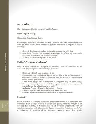 MINORITY
AND
MOJARITY
8
Antecedents
Many factors can affect the impact of social influence.
Social impact theory
Main article: Social impact theory
Social impact theory was developed by Bibb Latané in 1981. This theory asserts that
there are three factors which increase a person's likelihood to respond to social
influence:
 Strength: The importance of the influencing group to the individual
 Immediacy: Physical (and temporal) proximity of the influencing group to the
individual at the time of the influence attempt
 Number: The number of people in the group
Cialdini's "weapons of influence"
Robert Cialdini defines six "weapons of influence" that can contribute to an
individual's propensity to be influenced by a persuader:
 Reciprocity: People tend to return a favor.
 Commitment and consistency: People do not like to be self-contradictory.
Once they commit to an idea or behavior, they are averse to changing their
minds without good reason.
 Social proof: People will be more open to things that they see others doing.
For example, seeing others compost their organic waste after finishing a meal
may influence the subject to do so as well.[19]
 Authority: People will tend to obey authority figures.
 Liking: People are more easily swayed by people they like.
 Scarcity: A perceived limitation of resources will generate demand.
Unanimity
Social Influence is strongest when the group perpetrating it is consistent and
committed. Even a single instance of dissent can greatly wane the strength of an
influence. For example, in Milgram's first set of obedience experiments, 65% of
participants complied with fake authority figures to administer "maximum shocks" to
a confederate. In iterations of the Milgram experiment where three people
 