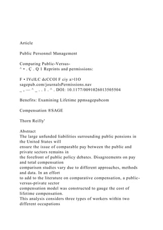 Article
Public Personnel Management
Comparing Public-Versus-
^ • . Ç . Q 1 Reprints and permissions:
F • IVclLC dcCCOl F ciy a>l1O
sagepub.com/journalsPermissions.nav
_ , — ^ _ . . 1 . ^ . DOI: 10.1177/0091026013505504
Benefits: Examining Lifetime ppmsagepubcom
Compensation ®SAGE
Thorn Reilly'
Abstract
The large unfunded liabilities surrounding public pensions in
the United States will
ensure the issue of comparable pay between the public and
private sectors remains in
the forefront of public policy debates. Disagreements on pay
and total compensation
comparison studies vary due to different approaches, methods
and data. In an effort
to add to the literature on comparative compensation, a public-
versus-private sector
compensation model was constructed to gauge the cost of
lifetime compensation.
This analysis considers three types of workers within two
different occupations
 