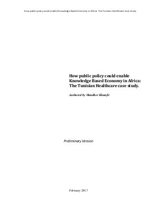 How public policy could enable Knowledge Based Economy in Africa: The Tunisian Healthcare case study.
How public policy could enable
Knowledge Based Economy in Africa:
The Tunisian Healthcare case study.
Authored by Mondher Khanfir
Preliminary Version
February 2017
 