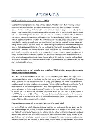 Article Q & A
Which Female Artist inspire youthe most and Why?
Beyonce Knowles inspires me the most without a doubt. After Beyonce's stunt releasing her new
album I was just flabbergasted on how successful it was. She is just so different every time she
comes out with something which draws the world to her attention. I brought her new album(I like to
support the artists out there just to let you know) and I had a listen to the songs and I watch the new
video she is promoting called "Drunk in Love." There is just something about that video that hits me,
that inspires me and all the women that have watched that video because it’s hard, it is really
difficult. No one understands how hard it is for females in the music business because once you have
started with a specific Genre of music you cannot move from that and moving from that is a career
risking decision and she has done that in this video. She begins to rap which no one expects Beyonce
to do as she is a power vocalist singer. No one understands how hard it is to do what Beyonce does
in this video. I mean No one understands how hard it is to be sexy and seductive but also at the
same time look beautiful and genuine as an independent woman. For some artists in this business it
simply doesn't work like that but it works for her. Beyoncé has this presence and this style that no
other artist on this planet can comprehend. No one will ever live up to the expertise and standards
as Beyoncé Knowles has live up to and I admire her for that and I admire to have her success one day
and a fan base as big as hers.

Right now you are set to start recording your new album. Which Artist are you most keen to work
with for your new album and why?
The Artist I would most like to work with right now would be Miley Cyrus. Miley Cyrus right now is
the most talked about artist in the planet. literally she is in everyone's mouths 24/7 'Miley Cyrus this,
Miley Cyrus that' like the whole world knows of Miley Cyrus right now and for me to feature her in
my album would promote my album tremendously. From being Hannah Montana, performing "Best
of both worlds" across and being the world's most inspiring Child Icon to the tongue sticking
twerking Goddess of the Century. Because of Miley Cyrus the word 'Twerking' is now in the
dictionary. She is the woman that made twerking popular. From 'We Can't Stop' to 'Wrecking Ball' to
the VMA Performance to '23' to 'Adore you' we just don't know what she is going to do next and to
have that edge on my new album would be absolutely phenomenal. Miley Cyrus would be the first
person I'd be most keen to work with,Definitely.
If you could compare yourself to any Artist right now. Who would it be?
Iggy Azelea. She is the only Artist going right now that I get and understand. She is a rapper just like
me. When she began her journey to become who she is she had no money, no one by her side, no
one that took her seriously. We are not like other artists like willow smith or simply got a record deal
because their parents are rich and famous enough to break them into the recording business at the
age of 10. We work for what we got and we worked for to get where we are now. we are becoming
notice with help along the way. I am an international world star now and Iggy Azelea is beginning to

 