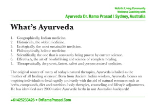 Holistic Living Community
Wellness Coaching with
Ayurveda Dr. Rama Prasad | Sydney, Australia
–––––––––––––––––––––––––––––––––––––––––––––––––––––––––––––––––––––––––––––––––––––––––––
What’s Ayurveda
1. Geographically, Indian medicine.
2. Historically, the oldest medicine.
3. Ecologically, the most sustainable medicine.
4. Philosophically, holistic medicine.
5. Scientiﬁcally, the one that is constantly being proven by current science.
6. Effectively, the art of blissful living and science of complete healing.
7. Therapeutically, the purest, fastest, safest and person centred medicine.
The original source of many of today’s natural therapies, Ayurveda is hailed as the
‘mother of all healing sciences’. Born from Ancient Indian wisdom, Ayurveda focuses on
inspiring individuals to heal rapidly and easily with the aid of natural resources such as
herbs, compounds, diet and nutrition, body therapies, counseling and lifestyle adjustments.
He has identiﬁed over 2000 native Ayurvedic herbs in our Australian backyards!
_________________________________________________________________________________________________________________________
+61425233426 • DrRamaPrasad.Com
 