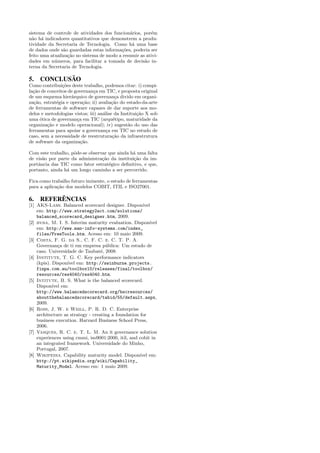 sistema de controle de atividades dos funcion´rios, por´m
                                              a         e
n˜o h´ indicadores quantitativos que demonstrem a produ-
  a a
tividade da Secretaria de Tecnologia. Como h´ uma base
                                               a
de dados onde s˜o guardadas estas informa¸˜es, poderia ser
                a                         co
feito uma atualiza¸˜o no sistema de modo a resumir as ativi-
                  ca
dades em n´meros, para facilitar a tomada de decis˜o in-
            u                                        a
terna da Secretaria de Tecnologia.

5. CONCLUSÃO
Como contribui¸˜es deste trabalho, podemos citar: i) compi-
                co
la¸˜o de conceitos de governan¸a em TIC, e proposta original
  ca                           c
de um esquema hier´rquico de governan¸a divido em organi-
                    a                     c
za¸˜o, estrat´gia e opera¸˜o; ii) avalia¸˜o do estado-da-arte
  ca         e            ca            ca
de ferramentas de software capazes de dar suporte aos mo-
delos e metodologias vistos; iii) an´lise da Institui¸˜o X sob
                                    a                ca
uma ´tica de governan¸a em TIC (arqu´tipo, maturidade da
     o                 c                 e
organiza¸˜o e modelo operacional); iv) sugest˜o do uso das
         ca                                     a
ferramentas para apoiar a governan¸a em TIC no estudo de
                                      c
caso, sem a necessidade de reestrutura¸˜o da infraestrutura
                                         ca
de software da organiza¸˜o.
                         ca

Com este trabalho, pˆde-se observar que ainda h´ uma falta
                    o                          a
de vis˜o por parte da administra¸˜o da institui¸˜o da im-
      a                          ca            ca
portˆncia das TIC como fator estrat´gico deﬁnitivo, e que,
    a                               e
portanto, ainda h´ um longo caminho a ser percorrido.
                 a

Fica como trabalho futuro iminente, o estudo de ferramentas
para a aplica¸˜o dos modelos COBIT, ITIL e ISO27001.
             ca

6. REFERÊNCIAS
[1] AKS-Labs. Balanced scorecard designer. Dispon´     ıvel
    em: http://www.strategy2act.com/solutions/
    balanced_scorecard_designer.htm, 2009.
[2] bvba, M. I. S. Interim maturity evaluation. Dispon´    ıvel
    em: http://www.man-info-systems.com/index_
    files/FreeTools.htm. Acesso em: 10 maio 2009.
[3] Costa, F. G. da S., C. F. C. e. C. T. P. A.
    Governan¸a de ti em empresa p´blica: Um estudo de
               c                     u
    caso. Universidade de Taubat´, 2008.
                                   e
[4] Institute, T. G. C. Key performance indicators
    (kpis). Dispon´ em: http://swinburne.projects.
                  ıvel
    finpa.com.au/toolbox10/releases/final/toolbox/
    resources/res4040/res4040.htm.
[5] Intitute, B. S. What is the balanced scorecard.
    Dispon´ em:
            ıvel
    http://www.balancedscorecard.org/bscresources/
    aboutthebalancedscorecard/tabid/55/default.aspx,
    2009.
[6] Ross, J. W. e Weill, P. R. D. C. Enterprise
    architecture as strategy - creating a foundation for
    business execution. Harvard Business School Press,
    2006.
[7] Vasques, R. C. e. T. L. M. An it governance solution
    experiences using cmmi, iso9001:2000, itil, and cobit in
    an integrated framework. Universidade do Minho,
    Portugal, 2007.
[8] Wikipedia. Capability maturity model. Dispon´ em:ıvel
    http://pt.wikipedia.org/wiki/Capability_
    Maturity_Model. Acesso em: 1 maio 2009.
 