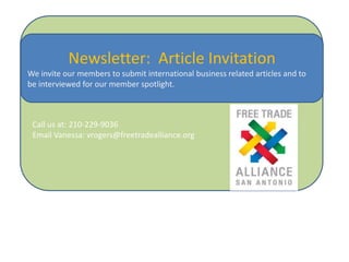 Newsletter: Article Invitation
We invite our members to submit international business related articles and to
be interviewed for our member spotlight.

Call us at: 210-229-9036
Email Vanessa: vrogers@freetradealliance.org

 