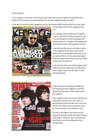 Article Research

In my magazine I have been researching a wide range and variety of magazines to get ideas and
design my front cover and to get inspiration for my own magazine design and idea’s.

I have been researching other magazines such as Kerrang and NME and how they are set up, layed
                                                     out and which kind of style magazine they
                                                     use.

                                                     For example I have looked at this magazine
                                                     cover on the left and I like the layout of it all,
                                                     how everything fits in with the background
                                                     and how there are no gaps in the background
                                                     and all of the space in the magazine is used.

                                                     I also like how they have a set colour scheme
                                                     in the magazine cover which seems to be
                                                     yellow, this is a very bright colour but it is set
                                                     out well so that it isn’t too over powering to
                                                     audience’s eyes and so they can see the white
                                                     text but over the top of it.

                                                     I also like how there are smaller images at the
                                                     bottom which are layed out very well as the
                                                     main image is layed over the text in a very
                                                     fashionable style.




                                                    I have also been researching into NME and
                                                    how they layout their magazines and what
                                                    style of text and colour scheme they use for
                                                    the magazine.

                                                    Their magazine cover is a lot less cluttered and
                                                    complicated and more of a calm style, no
                                                    overpowering colours but the red is very calm
                                                    and the main photo is very prominent and is
                                                    the main attraction to the audience’s eye.

                                                    The text on the right is also layed out very
                                                    neat and organised, I prefer this type of layout
                                                    to kerrang as I thing is it easier, and ontop of
                                                    that it looks a lot more professional than
                                                    kerrangs does.
 