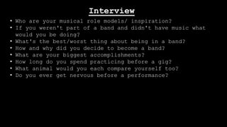 Interview
• Who are your musical role models/ inspiration?
• If you weren't part of a band and didn't have music what
would you be doing?
• What's the best/worst thing about being in a band?
• How and why did you decide to become a band?
• What are your biggest accomplishments?
• How long do you spend practicing before a gig?
• What animal would you each compare yourself too?
• Do you ever get nervous before a performance?

 