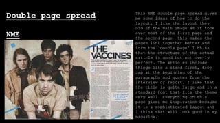 Double page spread
NME

This NME double page spread gives
me some ideas of how to do the
layout. I like the layout they
did of the main image as it took
over most of the first page and
the second page this makes the
pages link together better and
form the ‘double page’ I think
that the structure of the actual
article is good but not overly
perfect. The articles include
things like a stand first, drop
cap at the beginning of the
paragraphs and quotes from the
interview or report. I like that
the title is quite large and in a
standard font that fits the theme
very well. Everything on this
page gives me inspiration because
it is a sophisticated layout and
I think that will look good in my
magazine.

 
