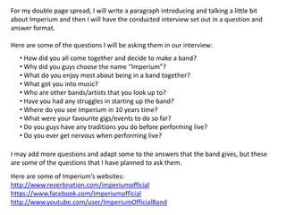 For my double page spread, I will write a paragraph introducing and talking a little bit
about Imperium and then I will have the conducted interview set out in a question and
answer format.

Here are some of the questions I will be asking them in our interview:
• How did you all come together and decide to make a band?
• Why did you guys choose the name “Imperium”?
• What do you enjoy most about being in a band together?
• What got you into music?
• Who are other bands/artists that you look up to?
• Have you had any struggles in starting up the band?
• Where do you see Imperium in 10 years time?
• What were your favourite gigs/events to do so far?
• Do you guys have any traditions you do before performing live?
• Do you ever get nervous when performing live?
I may add more questions and adapt some to the answers that the band gives, but these
are some of the questions that I have planned to ask them.
Here are some of Imperium’s websites:
http://www.reverbnation.com/imperiumofficial
https://www.facebook.com/Imperiumofficial
http://www.youtube.com/user/ImperiumOfficialBand

 