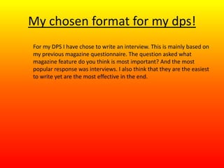 My chosen format for my dps!
For my DPS I have chose to write an interview. This is mainly based on
my previous magazine questionnaire. The question asked what
magazine feature do you think is most important? And the most
popular response was interviews. I also think that they are the easiest
to write yet are the most effective in the end.
 