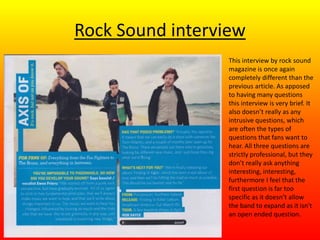 Rock Sound interview
This interview by rock sound
magazine is once again
completely different than the
previous article. As apposed
to having many questions
this interview is very brief. It
also doesn’t really as any
intrusive questions, which
are often the types of
questions that fans want to
hear. All three questions are
strictly professional, but they
don’t really ask anything
interesting, interesting,
furthermore I feel that the
first question is far too
specific as it doesn’t allow
the band to expand as it isn't
an open ended question.
 