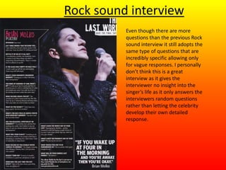 Rock sound interview
Even though there are more
questions than the previous Rock
sound interview it still adopts the
same type of questions that are
incredibly specific allowing only
for vague responses. I personally
don’t think this is a great
interview as it gives the
interviewer no insight into the
singer’s life as it only answers the
interviewers random questions
rather than letting the celebrity
develop their own detailed
response.
 