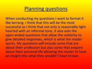 Planning questions
When conducting my questions I want to format it
like kerrang. I think that this will be the most
successful as I think that not only is reasonably light
hearted with an informal tone, it also asks the
open-ended questions that allow the celebrity to
give detailed responses, which is what the reader
wants. My questions will include some that are
about their profession but also some that enquire
about their personal life allowing the reader to have
an insight into what they wouldn’t have known.
 