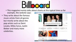 • This magazine mainly talks about charts at this typical time so for
example, the website says:
• They write about the famous
music artists from all genres
but mostly write about the
pop artists such as Demi
Lovato, Miley Cyrus, Justin
Bieber and many more
celebrities.
