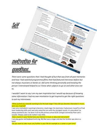 Self
motivation for
questions…
There were some questions that I had thought of but that was from all past memories
and how I had watched programmes/films that had featured interviews before but
not always musicians or bands so i did some thinking personally and knowing the
person I interviewed helped to so I knew what subjects to go on and what ones not
to.
I wouldn’t want to say I am my own inspiration but I would say because of knowing
some information I had my own movitation to get inspired to get the right questions
to ask my interviewee.
-What pushed you towards wanting to be the lead singer? How did you become interested in music,
were you inspired?
I was very motivated in wanting to become a lead singer the band also I had proven myself to of had
team leadership skills and I was also voted the one with the strongest vocals, it is also what I’ve
always wanted to do. I’ve done it all my life primary school GCSE and got tutored by Pixie Lott’s
vocalist. Always used to do it when I was little.
-Does anyone in your family have any interest in music or play and instrument?
I can play guitar and keyboard and sing. My Nan was a singer and also her brother was also in a
band.
-Do you want to take music any further in your life for example as a career or part time?
 