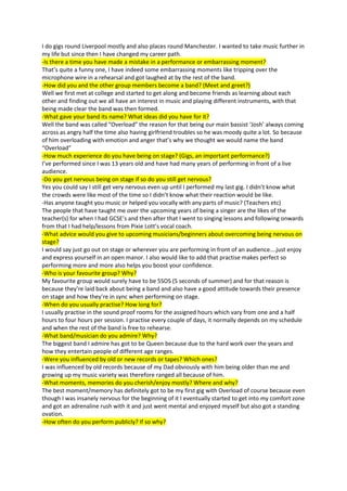 I do gigs round Liverpool mostly and also places round Manchester. I wanted to take music further in
my life but since then I have changed my career path.
-Is there a time you have made a mistake in a performance or embarrassing moment?
That’s quite a funny one, I have indeed some embarrassing moments like tripping over the
microphone wire in a rehearsal and got laughed at by the rest of the band.
-How did you and the other group members become a band? (Meet and greet?)
Well we first met at college and started to get along and become friends as learning about each
other and finding out we all have an interest in music and playing different instruments, with that
being made clear the band was then formed.
-What gave your band its name? What ideas did you have for it?
Well the band was called “Overload” the reason for that being our main bassist ‘Josh’ always coming
across as angry half the time also having girlfriend troubles so he was moody quite a lot. So because
of him overloading with emotion and anger that’s why we thought we would name the band
“Overload”
-How much experience do you have being on stage? (Gigs, an important performance?)
I’ve performed since I was 13 years old and have had many years of performing in front of a live
audience.
-Do you get nervous being on stage if so do you still get nervous?
Yes you could say I still get very nervous even up until I performed my last gig. I didn’t know what
the crowds were like most of the time so I didn’t know what their reaction would be like.
-Has anyone taught you music or helped you vocally with any parts of music? (Teachers etc)
The people that have taught me over the upcoming years of being a singer are the likes of the
teacher(s) for when I had GCSE’s and then after that I went to singing lessons and following onwards
from that I had help/lessons from Pixie Lott’s vocal coach.
-What advice would you give to upcoming musicians/beginners about overcoming being nervous on
stage?
I would say just go out on stage or wherever you are performing in front of an audience….just enjoy
and express yourself in an open manor. I also would like to add that practise makes perfect so
performing more and more also helps you boost your confidence.
-Who is your favourite group? Why?
My favourite group would surely have to be 5SOS (5 seconds of summer) and for that reason is
because they’re laid back about being a band and also have a good attitude towards their presence
on stage and how they’re in sync when performing on stage.
-When do you usually practise? How long for?
I usually practise in the sound proof rooms for the assigned hours which vary from one and a half
hours to four hours per session. I practise every couple of days, it normally depends on my schedule
and when the rest of the band is free to rehearse.
-What band/musician do you admire? Why?
The biggest band I admire has got to be Queen because due to the hard work over the years and
how they entertain people of different age ranges.
-Were you influenced by old or new records or tapes? Which ones?
I was influenced by old records because of my Dad obviously with him being older than me and
growing up my music variety was therefore ranged all because of him.
-What moments, memories do you cherish/enjoy mostly? Where and why?
The best moment/memory has definitely got to be my first gig with Overload of course because even
though I was insanely nervous for the beginning of it I eventually started to get into my comfort zone
and got an adrenaline rush with it and just went mental and enjoyed myself but also got a standing
ovation.
-How often do you perform publicly? If so why?
 