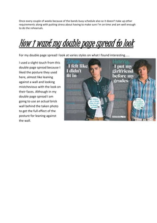 Once every couple of weeks because of the bands busy schedule also so it doesn’t take up other
requirements along with putting stress about having to make sure I’m on time and am well enough
to do the rehearsals.
How i want my double page spread to look
For my double page spread I look at varies styles on what I found interesting.....
I used a slight touch from this
double page spread because I
liked the posture they used
here, almost like leaning
against a wall and looking
mistchevious with the look on
their faces. Although in my
double page spread I am
going to use an actual brick
wall behind the taken photo
to get the full effect of the
posture for leaning against
the wall.
 