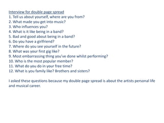 Interview for double page spread
1. Tell us about yourself, where are you from?
2. What made you get into music?
3. Who influences you?
4. What is it like being in a band?
5. Bad and good about being in a band?
6. Do you have a girlfriend?
7. Where do you see yourself in the future?
8. What was your first gig like?
9. Most embarrassing thing you’ve done whilst performing?
10. Who is the most popular member?
11. What do you do in your free time?
12. What is you family like? Brothers and sisters?
I asked these questions because my double page spread is about the artists personal life
and musical career.