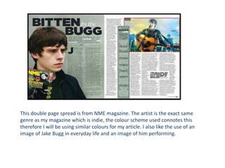 This double page spread is from NME magazine. The artist is the exact same
genre as my magazine which is indie, the colour scheme used connotes this
therefore I will be using similar colours for my article. I also like the use of an
image of Jake Bugg in everyday life and an image of him performing.