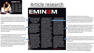 Article research
There is a quote at the start of the article which is
giving advice to the viewers. The quote is almost like a
one to one talk between the article and the viewer
maybe to be more interactive and connected to the
viewer.
The first paragraph of the article summarises the
artists hip hop music career which also summarises
the whole article up, so viewers who don’t want to or
cannot read the whole article will get the gist of what
the article is about.
The second paragraph talks about the artist releasing
a autobiography which is where the articles
information's of the artist has came from. After that it
starts to talk bout what the artist has been through
such as poverty, drugs and depression through his
years to rise to fame. The article also try's to relate the
autobiography to music by mentioning that it contains
lyrics of the artists songs and how he uses different
techniques to make them.
Then the paragraph continues to say how the
technique the artist used to write his lyrics helped him
to win many awards for his music and how he became
the best selling artist worldwide, which could be done
so the viewers look him in a different but better eye.
The forth paragraph continues to mention his success
and achievements from releasing his music in later
years showing that he was and is still a trending artist,
which viewers keep supporting him and his music
maybe due to being a role model to many people as
he is a good example of success
In the final paragraph it shows how the artists has been
ranked by many titles to show how much his music has
made a impact to large population of the world who has
listened to it.
Overall the article has a very positive view for the artist
as it only mentions his success and how much he
worked to achieve that success, this could be may be
due to where the article got the information for the
artist which is his autobiography showing that the
article is almost a summary of the autobiography.
 