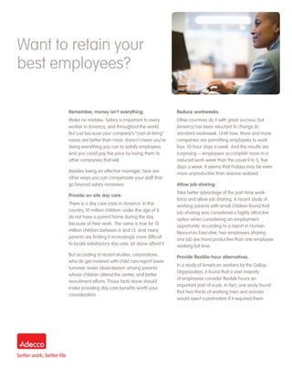 Want to retain your
best employees?

       Remember, money isn’t everything.                       Reduce workweeks.
       Make no mistake. Salary is important to every           Other countries do it with great success, but
       worker in America, and throughout the world.            America has been reluctant to change its
       But just because your company’s “cost-of-living”        standard workweek. Until now. More and more
       raises are better than most, doesn’t mean you’re        companies are permitting employees to work
       doing everything you can to satisfy employees.          four, 10-hour days a week. And the results are
       And you could pay the price by losing them to           surprising — employees accomplish more in a
       other companies that will.                              reduced work week than the usual 9 to 5, five
                                                               days a week. It seems that Fridays may be even
       Besides being an effective manager, here are            more unproductive than anyone realized.
       other ways you can compensate your staff that
       go beyond salary increases:                             Allow job-sharing.
                                                               Take better advantage of the part-time work-
       Provide on-site day care.
                                                               force and allow job sharing. A recent study of
       There is a day care crisis in America. In this          working parents with small children found that
       country, 10 million children under the age of 6         job-sharing was considered a highly attractive
       do not have a parent home during the day                option when considering an employment
       because of their work. The same is true for 13          opportunity. According to a report in Human
       million children between 6 and 13. And many             Resources Executive, two employees sharing
       parents are finding it increasingly more difficult      one job are more productive than one employee
       to locate satisfactory day care, let alone afford it.   working full time.
       But according to recent studies, corporations           Provide flexible-hour alternatives.
       who do get involved with child care report lower
                                                               In a study of American workers by the Gallup
       turnover, lower absenteeism among parents
                                                               Organization, it found that a vast majority
       whose children attend the center, and better
                                                               of employees consider flexible hours an
       recruitment efforts. Those facts alone should
                                                               important part of a job. In fact, one study found
       make providing day care benefits worth your
                                                               that two-thirds of working men and woman
       consideration.
                                                               would reject a promotion if it required them
 