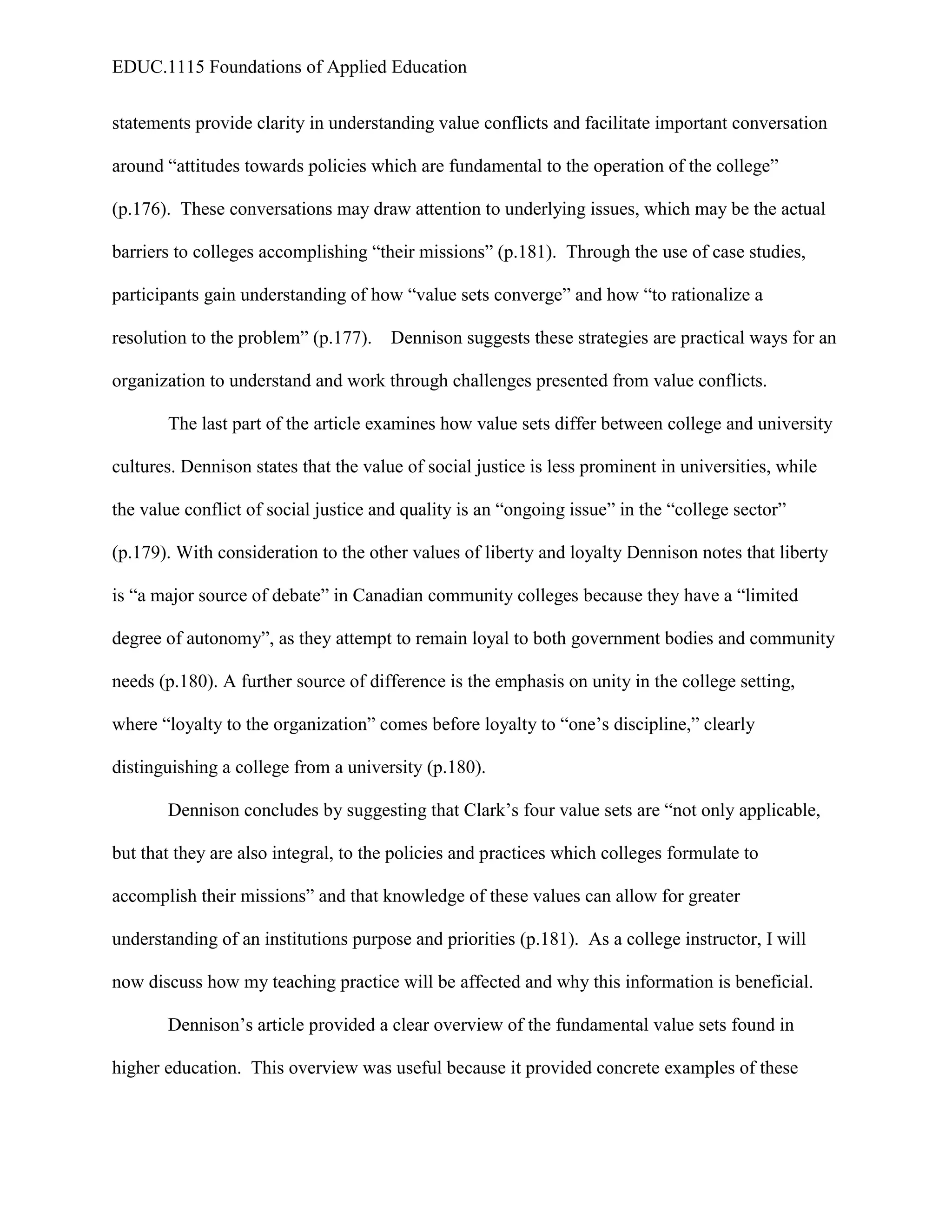 EDUC.1115 Foundations of Applied Education


statements provide clarity in understanding value conflicts and facilitate important conversation

around “attitudes towards policies which are fundamental to the operation of the college”

(p.176). These conversations may draw attention to underlying issues, which may be the actual

barriers to colleges accomplishing “their missions” (p.181). Through the use of case studies,

participants gain understanding of how “value sets converge” and how “to rationalize a

resolution to the problem” (p.177).    Dennison suggests these strategies are practical ways for an

organization to understand and work through challenges presented from value conflicts.

       The last part of the article examines how value sets differ between college and university

cultures. Dennison states that the value of social justice is less prominent in universities, while

the value conflict of social justice and quality is an “ongoing issue” in the “college sector”

(p.179). With consideration to the other values of liberty and loyalty Dennison notes that liberty

is “a major source of debate” in Canadian community colleges because they have a “limited

degree of autonomy”, as they attempt to remain loyal to both government bodies and community

needs (p.180). A further source of difference is the emphasis on unity in the college setting,

where “loyalty to the organization” comes before loyalty to “one’s discipline,” clearly

distinguishing a college from a university (p.180).

       Dennison concludes by suggesting that Clark’s four value sets are “not only applicable,

but that they are also integral, to the policies and practices which colleges formulate to

accomplish their missions” and that knowledge of these values can allow for greater

understanding of an institutions purpose and priorities (p.181). As a college instructor, I will

now discuss how my teaching practice will be affected and why this information is beneficial.

       Dennison’s article provided a clear overview of the fundamental value sets found in

higher education. This overview was useful because it provided concrete examples of these
 