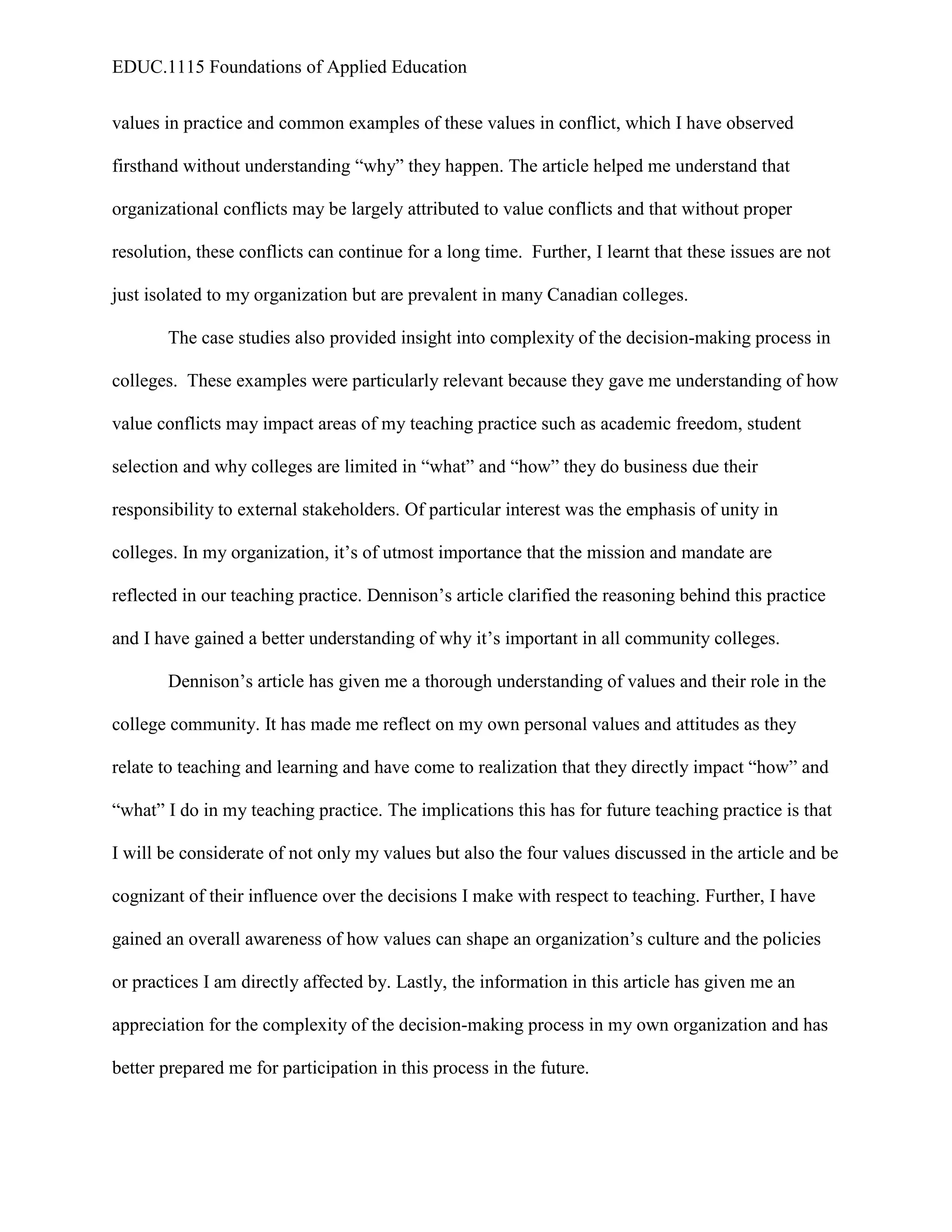 EDUC.1115 Foundations of Applied Education


values in practice and common examples of these values in conflict, which I have observed

firsthand without understanding “why” they happen. The article helped me understand that

organizational conflicts may be largely attributed to value conflicts and that without proper

resolution, these conflicts can continue for a long time. Further, I learnt that these issues are not

just isolated to my organization but are prevalent in many Canadian colleges.

       The case studies also provided insight into complexity of the decision-making process in

colleges. These examples were particularly relevant because they gave me understanding of how

value conflicts may impact areas of my teaching practice such as academic freedom, student

selection and why colleges are limited in “what” and “how” they do business due their

responsibility to external stakeholders. Of particular interest was the emphasis of unity in

colleges. In my organization, it’s of utmost importance that the mission and mandate are

reflected in our teaching practice. Dennison’s article clarified the reasoning behind this practice

and I have gained a better understanding of why it’s important in all community colleges.

       Dennison’s article has given me a thorough understanding of values and their role in the

college community. It has made me reflect on my own personal values and attitudes as they

relate to teaching and learning and have come to realization that they directly impact “how” and

“what” I do in my teaching practice. The implications this has for future teaching practice is that

I will be considerate of not only my values but also the four values discussed in the article and be

cognizant of their influence over the decisions I make with respect to teaching. Further, I have

gained an overall awareness of how values can shape an organization’s culture and the policies

or practices I am directly affected by. Lastly, the information in this article has given me an

appreciation for the complexity of the decision-making process in my own organization and has

better prepared me for participation in this process in the future.
 