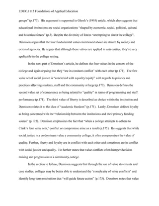 EDUC.1115 Foundations of Applied Education


groups” (p.170). His argument is supported in Ghosh’s (1995) article, which also suggests that

educational institutions are social organizations “shaped by economic, social, political, cultural

and historical forces” (p.3). Despite the diversity of forces “attempting to direct the college”,

Dennison argues that the four fundamental values mentioned above are shared by society and

external agencies. He argues that although these values are applied to universities, they’re very

applicable in the college setting.

       In the next part of Dennison’s article, he defines the four values in the context of the

college and again arguing that they “are in constant conflict” with each other (p.174). The first

value set of social justice is “concerned with equality/equity” with regards to policies and

practices affecting students, staff and the community at large (p.170). Dennison defines the

second value set of competence as being related to “quality” in terms of programming and staff

performance (p.171). The third value of liberty is described as choice within the institution and

Dennison relates it to the idea of “academic freedom” (p.171). Lastly, Dennison defines loyalty

as being concerned with the “relationship between the institutions and their primary funding

source” (p.172). Dennison emphasizes the fact that “when a college attempts to adhere to

Clark’s four value sets,” conflict or compromise arise as a result (p.175). He suggests that while

social justice is a predominant value a community college, it often compromises the value of

quality. Further, liberty and loyalty are in conflict with each other and sometimes are in conflict

with social justice and quality. He further states that value conflicts often hamper decision

making and progression in a community college.

       In the section to follow, Dennison suggests that through the use of value statements and

case studies, colleges may be better able to understand the “complexity of value conflicts” and

identify long-term resolutions that “will guide future action” (p.175). Dennison notes that value
 