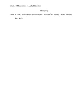 EDUC.1115 Foundations of Applied Education


                                            Bibliography

Ghosh, R. (1995). Social change and education in Canada (3rd ed). Toronto, Ontario: Harcourt

       Brace & Co.
 