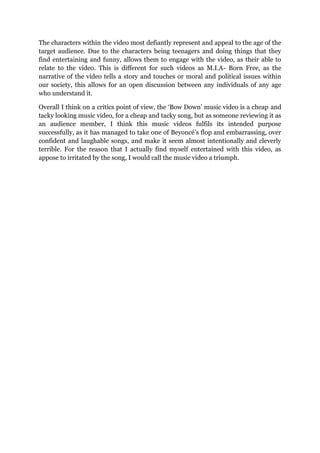 The characters within the video most defiantly represent and appeal to the age of the
target audience. Due to the characters being teenagers and doing things that they
find entertaining and funny, allows them to engage with the video, as their able to
relate to the video. This is different for such videos as M.I.A- Born Free, as the
narrative of the video tells a story and touches or moral and political issues within
our society, this allows for an open discussion between any individuals of any age
who understand it.
Overall I think on a critics point of view, the ‘Bow Down’ music video is a cheap and
tacky looking music video, for a cheap and tacky song, but as someone reviewing it as
an audience member, I think this music videos fulfils its intended purpose
successfully, as it has managed to take one of Beyoncé’s flop and embarrassing, over
confident and laughable songs, and make it seem almost intentionally and cleverly
terrible. For the reason that I actually find myself entertained with this video, as
appose to irritated by the song, I would call the music video a triumph.
 