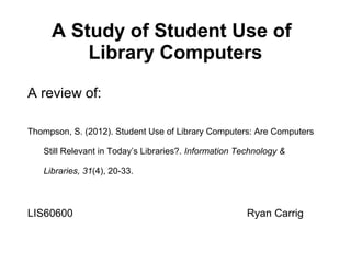 A Study of Student Use of
Library Computers
A review of:
Thompson, S. (2012). Student Use of Library Computers: Are Computers
Still Relevant in Today’s Libraries?. Information Technology &
Libraries, 31(4), 20-33.

LIS60600

Ryan Carrig

 