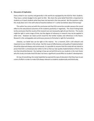 4. Discussion of Implication
Every school in our country and generally in the world are equipped by the ECA for their students.
They have a certain budget to be spent to ECA. We share the same belief that ECA is important to
students as it teach students what they have not learned in the class period. But the question is why
this study does not in line with what all teachers believe in? Is what we believe about ECA wrong?
The author has come out with the conclusive end that ECA cannot be consider possess the causal
effect to the educational outcomes of the students positively or negatively. This shock finding leads
to the conclusion that the results of the research are not necessarily right all over the time. The results
might be right in some range of time, but the degree of relevancy in research may not be applied in
other time. However we need current result for the further studies and references in the future.
Research is the unstoppable and continuous process to find what is right for humankind.
Likewise, our belief also can be right or the reverse. For a moment, ECA is still relevant and
important to our children in the school. But the issues of effectiveness and quality of implementation
should be observed always and continuously. It is possible to assume that this study did not intend to
prove that ECA is unnecessary but rather to tell us that our low-quality implementation of ECA is the
one that should be blamed. Our lacking in how we carried ECA out to our students is the main factor
why this study concludes that ECA does not have a significant causal effect to student’s development.
On top of everything, this study hopefully has opened the eyes of educators that they have to put
a tons of effort in order to make ECA always relevant to students academically and holistically.
 