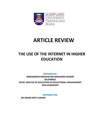 PREPARED FOR:
DR.JOHAN EDDY LUARAN
PREPARED BY:
MOHAMMAD NORSHIM BIN MOHAMED HASHIM
2013909815
ED705: MASTER OF EDUCATION IN EDUCATIONAL MANAGEMENT
AND LEADERSHIP
ARTICLE REVIEW
THE USE OF THE INTERNET IN HIGHER
EDUCATION
 