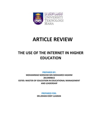 PREPARED BY:
MOHAMMAD NORSHIM BIN MOHAMED HASHIM
2013909815
ED705: MASTER OF EDUCATION IN EDUCATIONAL MANAGEMENT
AND LEADERSHIP
ARTICLE REVIEW
THE USE OF THE INTERNET IN HIGHER
EDUCATION
PREPARED FOR:
DR.JOHAN EDDY LUARAN
 