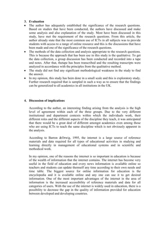 3. Evaluation
The author has adequately established the significance of the research questions.
Based on studies that have been conducted, the authors have discussed and make
some analysis and also explanation of the study. Most have been discussed in this
study, have met the requirement of the research questions. From this article, the
author already state that the most common use of ICTs in all subjects was to provide
students with access to a range of online resource and this is the discussions that have
been made and one of the significance of the research questions.
The methods of the data collection and analysis appropriate to the research questions.
This is because the approach that has been use in this study is the qualitative. To get
the data collection, a group discussion has been conducted and recorded into a tape
and notes. After that, thetape has been transcribed and the resulting transcripts were
analyzed in accordance with the principles from the qualitative method.
The study did not find any significant methodological weakness in the study to find
the answer.
In my opinion, this study has been done in a small scale and this is exploratory study.
Further research required that is sampled in such a way as to ensure that the findings
can be generalized to all academics in all institutions in the UK.
4. Discussion of implications
According to the author, an interesting finding arising from the analysis is the high
level of agreement within each of the three groups. Due to the very different
institutional and department contexts within which the individuals work, their
different roles and the different aspects of the discipline they teach, it was anticipated
that there would be a great deal of different amongst academics even among those
who are using ICTs to teach the same discipline which is not obviously apparent in
the analysis.
According to Barron &Orwig, 1995, the internet is a large source of reference
materials and data required for all types of educational activities in studying and
learning directly in management of educational systems and in scientific and
methodical work.
In my opinion, one of the reasons the internet is so important in education is because
of the wealth of information that the internet contains. The internet has become very
useful in the field of education and every news information is available online so
teachers and students can update themself any time according to their own needs and
time table. The biggest source for online information for education is the
encyclopedia and it is available online and any one can use it to get desired
information. One of the most important advantages of the internet in the area of
information is the increased accessibility of reference materials and data for all
categories of users. With the use of the internet is widely used in education, there is a
possibility to decrease the gap in the quality of information provided for education
between developed and developing countries.
 