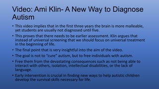 • This video implies that in the first three years the brain is more malleable,
yet students are usually not diagnosed until five.
• This proves that there needs to be earlier assessment. Klin argues that
instead of universal screening that we should focus on universal treatment
in the beginning of life.
• The final point that is very insightful into the aim of the video.
• The goal is not to “cure” autism, but to free individuals with autism.
• Free them from the devastating consequences such as not being able to
interact with others, isolation, intellectual disabilities, or the lack of
language.
• Early intervention is crucial in finding new ways to help autistic children
develop the survival skills necessary for life.
 