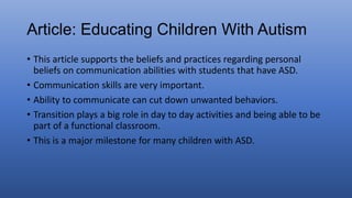 • This article supports the beliefs and practices regarding personal
beliefs on communication abilities with students that have ASD.
• Communication skills are very important.
• Ability to communicate can cut down unwanted behaviors.
• Transition plays a big role in day to day activities and being able to be
part of a functional classroom.
• This is a major milestone for many children with ASD.
 