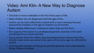 • The brain is more malleable in the first three years of life.
• Most children are not diagnosed until the age of five.
• Autism can be more effectively treated with a more intensely focused
assessment of babies in the age of newborn to 24 months.
• Babies display differences in behaviors when they are first born.
• Klin suspects that autism is a predisposed genetic anomaly in the brain
classifying this as a brain disorder.
• Social growth charts for infants who developed autism showed that they
initially made more eye contact then peers of the same age not affected by
autism.
• Learning path changes as they grow and they become more captivated by
things instead of people.
 