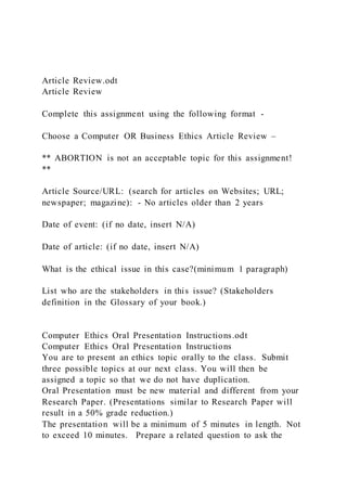 Article Review.odt
Article Review
Complete this assignment using the following format -
Choose a Computer OR Business Ethics Article Review –
** ABORTION is not an acceptable topic for this assignment!
**
Article Source/URL: (search for articles on Websites; URL;
newspaper; magazine): - No articles older than 2 years
Date of event: (if no date, insert N/A)
Date of article: (if no date, insert N/A)
What is the ethical issue in this case?(minimum 1 paragraph)
List who are the stakeholders in this issue? (Stakeholders
definition in the Glossary of your book.)
Computer Ethics Oral Presentation Instructions.odt
Computer Ethics Oral Presentation Instructions
You are to present an ethics topic orally to the class. Submit
three possible topics at our next class. You will then be
assigned a topic so that we do not have duplication.
Oral Presentation must be new material and different from your
Research Paper. (Presentations similar to Research Paper will
result in a 50% grade reduction.)
The presentation will be a minimum of 5 minutes in length. Not
to exceed 10 minutes. Prepare a related question to ask the
 