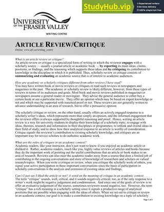 Page 1 of 3
ARTICLE REVIEW/CRITIQUE
Online: www.ufv.ca/writing_centre
What is an article review or critique?
An article review or critique is a specialized form of writing in which the reviewer engages with a
scholarly source — usually a journal article or academic book — by reporting its main ideas, claims,
positions, or findings, and the reasoning which supports these ideas and by critiquing its contribution to
knowledge in the discipline in which it is published. Thus, scholarly review or critique consists of
summarizing and evaluating an academic source that is of interest to academic audiences.
How are academic or scholarly critiques different from other reviews I have read?
You may have written book or movie reviews or critiques or read such reviews in newspapers and
magazines in the past. The academic or scholarly review is likely different, however, from these types of
reviews in terms of its audiences and goals. Most book and movie reviews published in magazines or
newspapers assume a general reader or moviegoer. They advise the general audience to either buy a
certain book or see a particular movie. They offer an opinion which may be based on expert knowledge or
not and which may be supported with reasoned proof or not. These reviews are not generally written to
advance understanding in an area of research, but to offer a persuasive opinion.
The scholarly critique or review, on the other hand, usually offers an actively engaged response to a
scholarly writer’s ideas, which represents more than simply an opinion, and the informed engagement that
the reviewer offers is always supported by thoughtful reasoning and proof. Hence, writing an article
review is a way for university students to display their knowledge of a scholarly topic; to engage with
ideas, theories, research and information in their disciplines or programmes; to rethink and extend ideas in
their field of study; and to show how their analytical response to an article is worthy of consideration.
Critique signals the reviewer’s contribution to existing scholarly knowledge, and critiques are an
important way for novice scholars to do authentic academic work.
What are the roles of critiques in an academic context?
Academic readers, like your instructor, don’t just want to know if you enjoyed an academic article or
disliked it. Rather, academic readers, much like you, highly value reviews of articles and books because
they do the important work of pointing out the useful contributions that an article or book makes to an
area of research. Reviews can also steer the academic reader away from a source that does a limited job of
contributing to the ongoing conversations and store of knowledge of researchers and scholars on valued
research topics. When you write a critique or review, when you critique the scholarly work of others, you
signal your active participation in these important conversations since the basis of participation in
scholarly conversations is the analysis and extension of existing ideas and findings.
Can’t I just say I liked the article or not? A word on the meaning of critique in an academic context.
The term “critique” sounds, well, critical, and it sounds negatively critical, too, as if the only response to a
writer’s work might be negative judgement and condemnation. And since one of the goals of review is to
offer an evaluative judgement of the source, sometimes reviewers sound negative, too. However, the term
“critique” has a rich meaning in a scholarly setting since it signals a productive range of analytical
positions that are possible when engaging with the ideas of others. When we set out to critique or review
in an academic context, our goal is to make a contribution to existing knowledge on a topic of scholarly
 