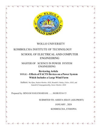 WOLLO UNIVERSITY
KOMBOLCHA INSTITUTE OF TECHNOLOGY
SCHOOL OF ELECTRICAL AND COMPUTER
ENGINEERING
MASTER OF SCIENCE IN POWER SYSTEM
ENGINEERING
Reviewing Article
TITLE: - Effects of FACTS Devices on a Power System
Which Includes a Large Wind Farm
Authors: Wei Qiao, Student Member, IEEE, Ronald G. Harley, Fellow, IEEE, and
Ganesh K.Venayagamoorthy, Senior Member, IEEE
Prepared by: BINIAM HAILEMARIAM ……SGSR/0316/15
SUBMITED TO: ASSEFA SISAY (ASS.PROFF)
JANUARY , 2024
KOMBOLCHA, ETHIOPIA
 