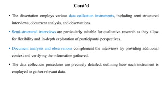 Cont’d
• The dissertation employs various data collection instruments, including semi-structured
interviews, document analysis, and observations.
• Semi-structured interviews are particularly suitable for qualitative research as they allow
for flexibility and in-depth exploration of participants' perspectives.
• Document analysis and observations complement the interviews by providing additional
context and verifying the information gathered.
• The data collection procedures are precisely detailed, outlining how each instrument is
employed to gather relevant data.
 
