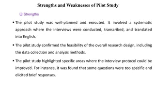 Strengths and Weaknesses of Pilot Study
 Strengths
 The pilot study was well-planned and executed. It involved a systematic
approach where the interviews were conducted, transcribed, and translated
into English.
 The pilot study confirmed the feasibility of the overall research design, including
the data collection and analysis methods.
 The pilot study highlighted specific areas where the interview protocol could be
improved. For instance, it was found that some questions were too specific and
elicited brief responses.
 