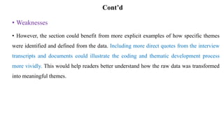 Cont’d
• Weaknesses
• However, the section could benefit from more explicit examples of how specific themes
were identified and defined from the data. Including more direct quotes from the interview
transcripts and documents could illustrate the coding and thematic development process
more vividly. This would help readers better understand how the raw data was transformed
into meaningful themes.
 
