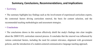 Summary, Conclusions, Recommendations, and Implications
• Summary
• The summary highlights key findings such as the involvement of experienced curriculum experts,
the contextual factors driving curriculum renewal, the basis for content selection, and the
recommended teaching methodologies and assessment strategies.
• Conclusions
• The conclusions drawn in this section effectively distill the study's findings into clear insights
about the 2008/9 EFL curriculum renewal process. It concludes that the renewal was influenced by
various contextual factors, including the need for content relevance, alignment with government
policies, and the introduction of a student-centered communicative language teaching approach.
 