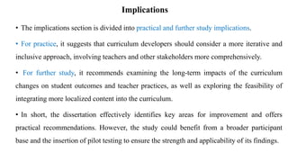Implications
• The implications section is divided into practical and further study implications.
• For practice, it suggests that curriculum developers should consider a more iterative and
inclusive approach, involving teachers and other stakeholders more comprehensively.
• For further study, it recommends examining the long-term impacts of the curriculum
changes on student outcomes and teacher practices, as well as exploring the feasibility of
integrating more localized content into the curriculum.
• In short, the dissertation effectively identifies key areas for improvement and offers
practical recommendations. However, the study could benefit from a broader participant
base and the insertion of pilot testing to ensure the strength and applicability of its findings.
 