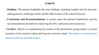 Cont’d
 Findings: The abstract highlights the main findings, including insights into the decision-
making process, challenges faced, and the effectiveness of the renewal process.
 Conclusions and Recommendations: It touches upon the practical implications and the
recommendations provided for improving the EFL curriculum renewal process.
• In short, effective in summarizing the essence of the dissertation, giving readers a concise
summary of the research without delving into excessive detail. This makes it an informative
and accessible for potential readers.
 