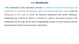 1.1. Introduction
• The introduction of the dissertation provides an extensive overview of the context and
significance of curriculum development within the Ethiopian education system under the
Background of the study. It covers the historical background and current challenges,
emphasizing the need for an effective curriculum to improve educational outcomes. The
introduction sets the stage for the study by highlighting the gaps in current practices and the
potential impact of the research on policy and practice.
 