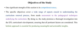 Objectives of the Study
• One significant strength of this section is its comprehensiveness.
• The specific objectives cover a wide range of aspects crucial to understanding the
curriculum renewal process, from needs assessment to the pedagogical techniques
underlying the curriculum. By doing so, the study promises a thorough investigation into
the EFL curriculum's development, ensuring that all pertinent factors are considered. This
holistic approach is essential for producing meaningful and actionable insights.
 