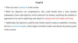 Cont’d
• There are some weaknesses in this section.
• While the objectives are comprehensive, they could benefit from a more detailed
explanation of how each objective will be achieved. For instance, specifying the methods or
approaches to be used in addressing each objective could provide more depth and clarity.
• Additionally, the objectives could be more briefly stated to improve readability. Currently,
the list is somewhat lengthy, which might overwhelm readers and obscure the primary goals
of the research.
 